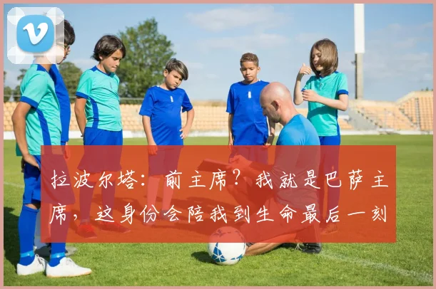 拉波尔塔：前主席？我就是巴萨主席，这身份会陪我到生命最后一刻